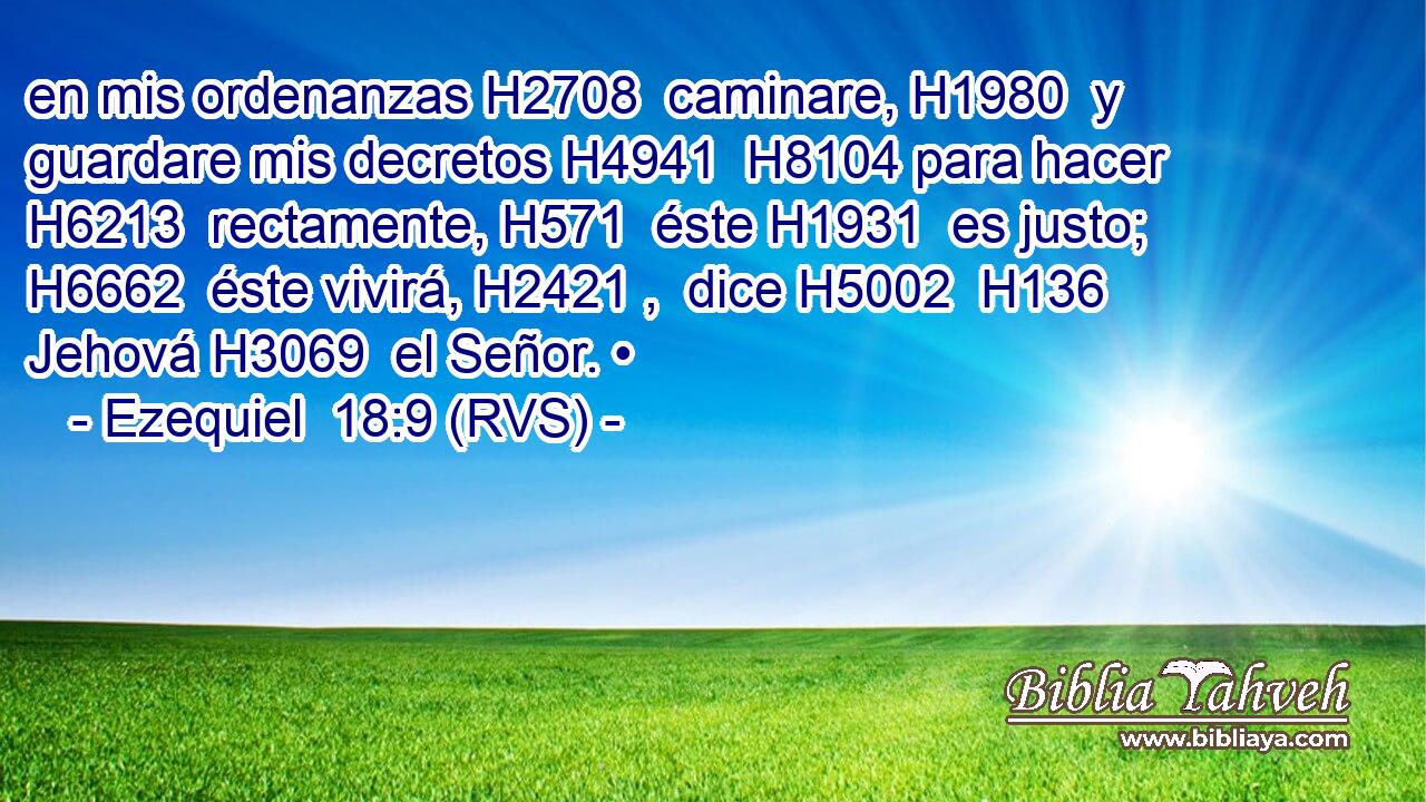 en mis ordenanzas H2708  caminare, H1980  y guardare mis decretos H4941  H8104 para hacer H6213  rectamente, H571  éste H1931  es justo; H6662  éste vivirá, H2421 ,  dice H5002  H136 Jehová H3069  el Señor. • 