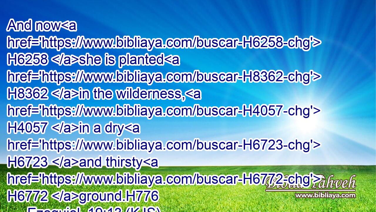 And now H6258 she is planted H8362 in the wilderness, H4057 in a dry H6723 and thirsty H6772 ground.H776
