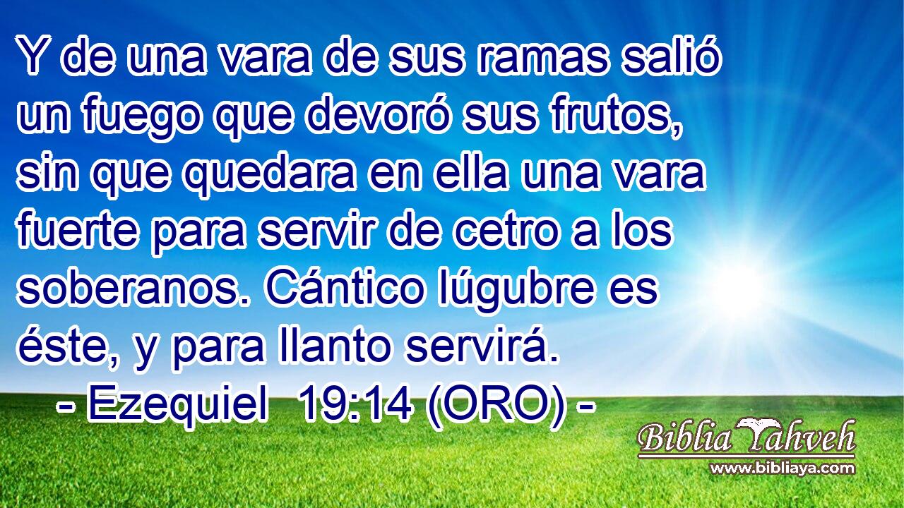  Y de una vara de sus ramas salió un fuego que devoró sus frutos, sin que quedara en ella una vara fuerte para servir de cetro a los soberanos. Cántico lúgubre es éste, y para llanto servirá. 