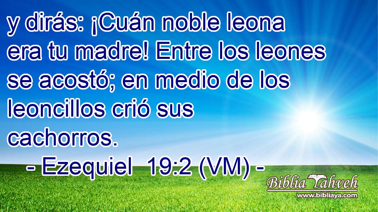  y dirás: ¡Cuán noble leona era tu madre! Entre los leones se acostó; en medio de los leoncillos crió sus cachorros. 
