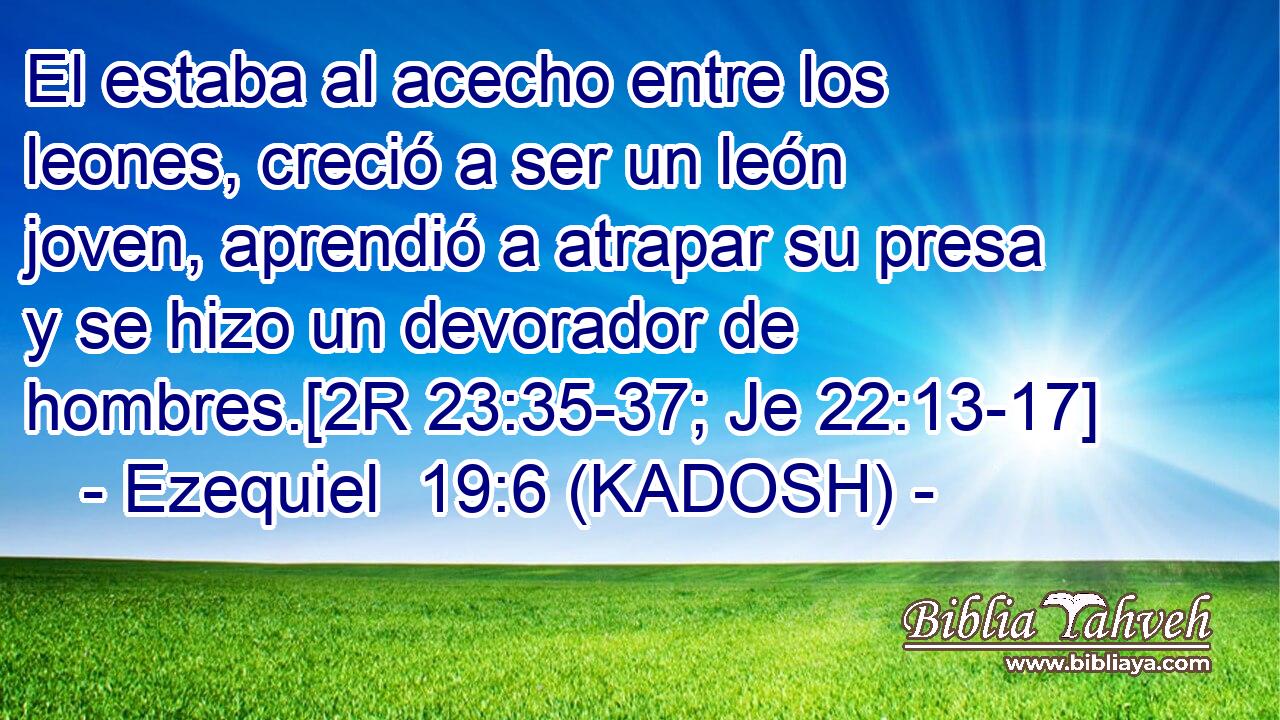  El estaba al acecho entre los leones, creció a ser un león joven, aprendió a atrapar su presa y se hizo un devorador de hombres.[2R 23:35-37; Je 22:13-17] 