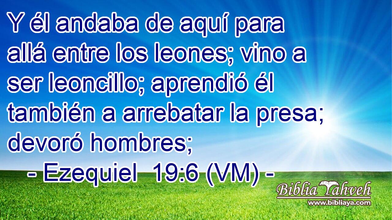 Y él andaba de aquí para allá entre los leones; vino a ser leoncillo; aprendió él también a arrebatar la presa; devoró hombres; 