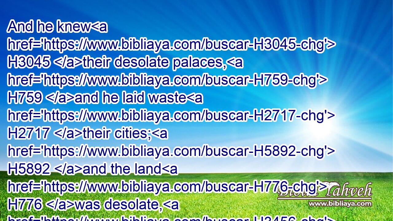 And he knew H3045 their desolate palaces, H759 and he laid waste H2717 their cities; H5892 and the land H776 was desolate, H3456 and the fulness H4393 thereof, by the noise H4480  H6963 of his roaring.H7581