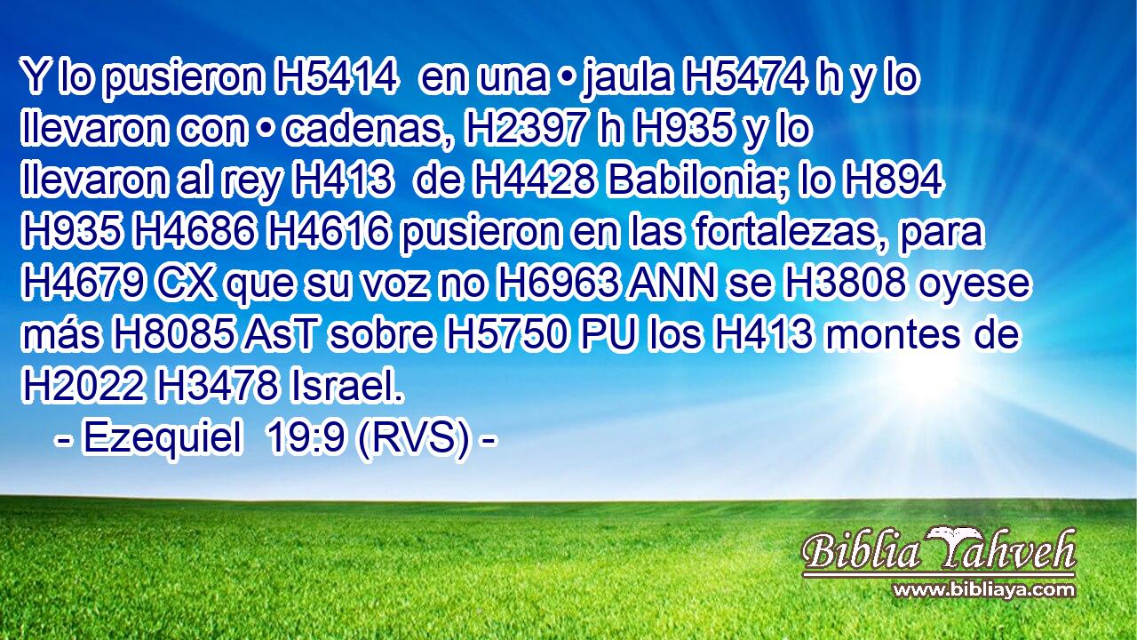 Y lo pusieron H5414  en una • jaula H5474 h y lo llevaron con • cadenas, H2397 h H935 y lo llevaron al rey H413  de H4428 Babilonia; lo H894  H935 H4686 H4616 pusieron en las fortalezas, para H4679 CX que su voz no H6963 ANN se H3808 oyese más H8085 AsT sobre H5750 PU los H413 montes de H2022 H3478 Israel. 