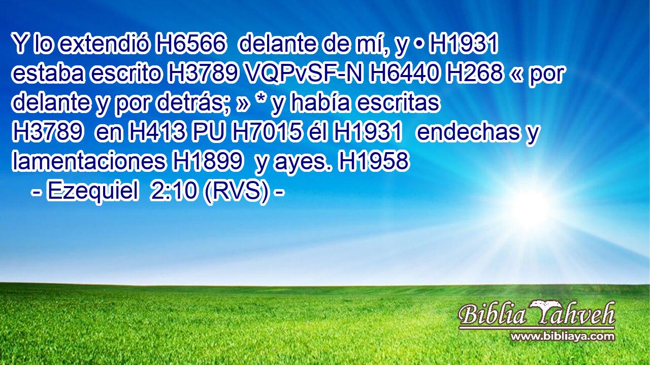 Y lo extendió H6566  delante de mí, y • H1931  estaba escrito H3789 VQPvSF-N H6440 H268 « por delante y por detrás; » * y había escritas H3789  en H413 PU H7015 él H1931  endechas y lamentaciones H1899  y ayes. H1958  