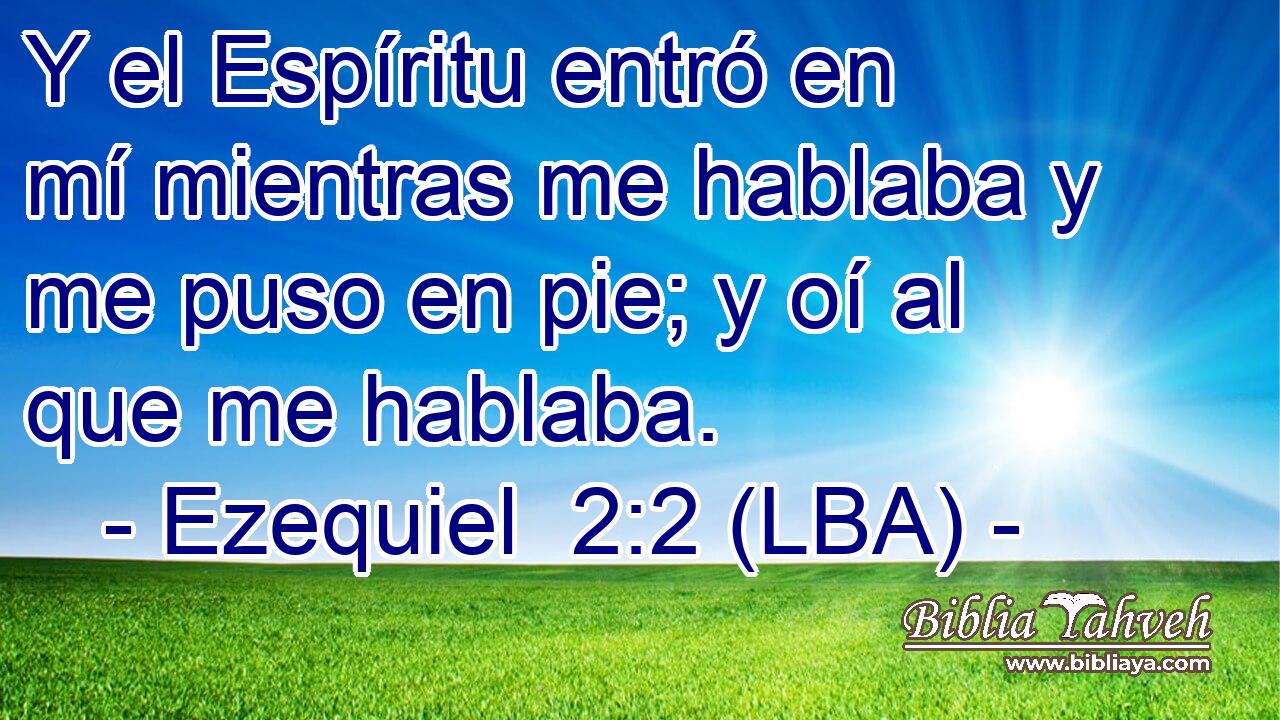 Y el Espíritu entró en mí mientras me hablaba y me puso en pie; y oí al que me hablaba.