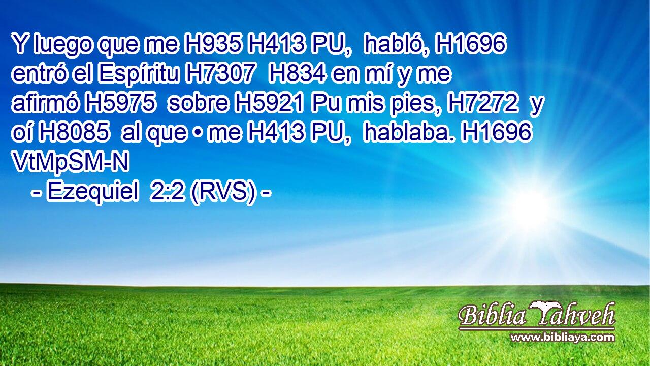 Y luego que me H935 H413 PU,  habló, H1696  entró el Espíritu H7307  H834 en mí y me afirmó H5975  sobre H5921 Pu mis pies, H7272  y oí H8085  al que • me H413 PU,  hablaba. H1696 VtMpSM-N 