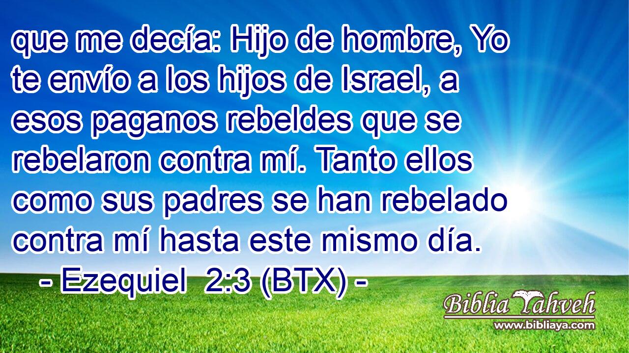 que me decía: Hijo de hombre, Yo te envío a los hijos de Israel, a esos paganos rebeldes que se rebelaron contra mí. Tanto ellos como sus padres se han rebelado contra mí hasta este mismo día.
