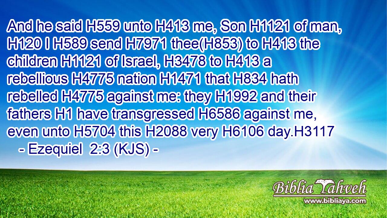 And he said H559 unto H413 me, Son H1121 of man, H120 I H589 send H7971 thee(H853) to H413 the children H1121 of Israel, H3478 to H413 a rebellious H4775 nation H1471 that H834 hath rebelled H4775 against me: they H1992 and their fathers H1 have transgressed H6586 against me, even unto H5704 this H2088 very H6106 day.H3117