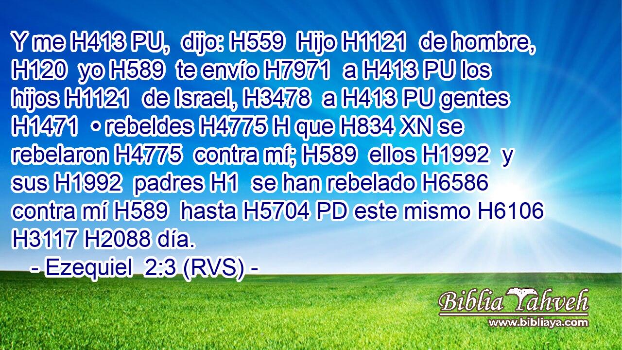 Y me H413 PU,  dijo: H559  Hijo H1121  de hombre, H120  yo H589  te envío H7971  a H413 PU los hijos H1121  de Israel, H3478  a H413 PU gentes H1471  • rebeldes H4775 H que H834 XN se rebelaron H4775  contra mí; H589  ellos H1992  y sus H1992  padres H1  se han rebelado H6586  contra mí H589  hasta H5704 PD este mismo H6106  H3117 H2088 día. 