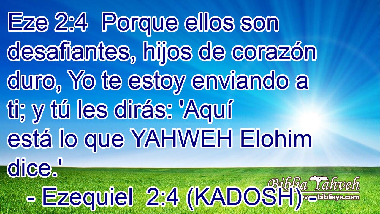  Porque ellos son desafiantes, hijos de corazón duro, Yo te estoy enviando a ti; y tú les dirás: 'Aquí está lo que YAHWEH Elohim dice.' 