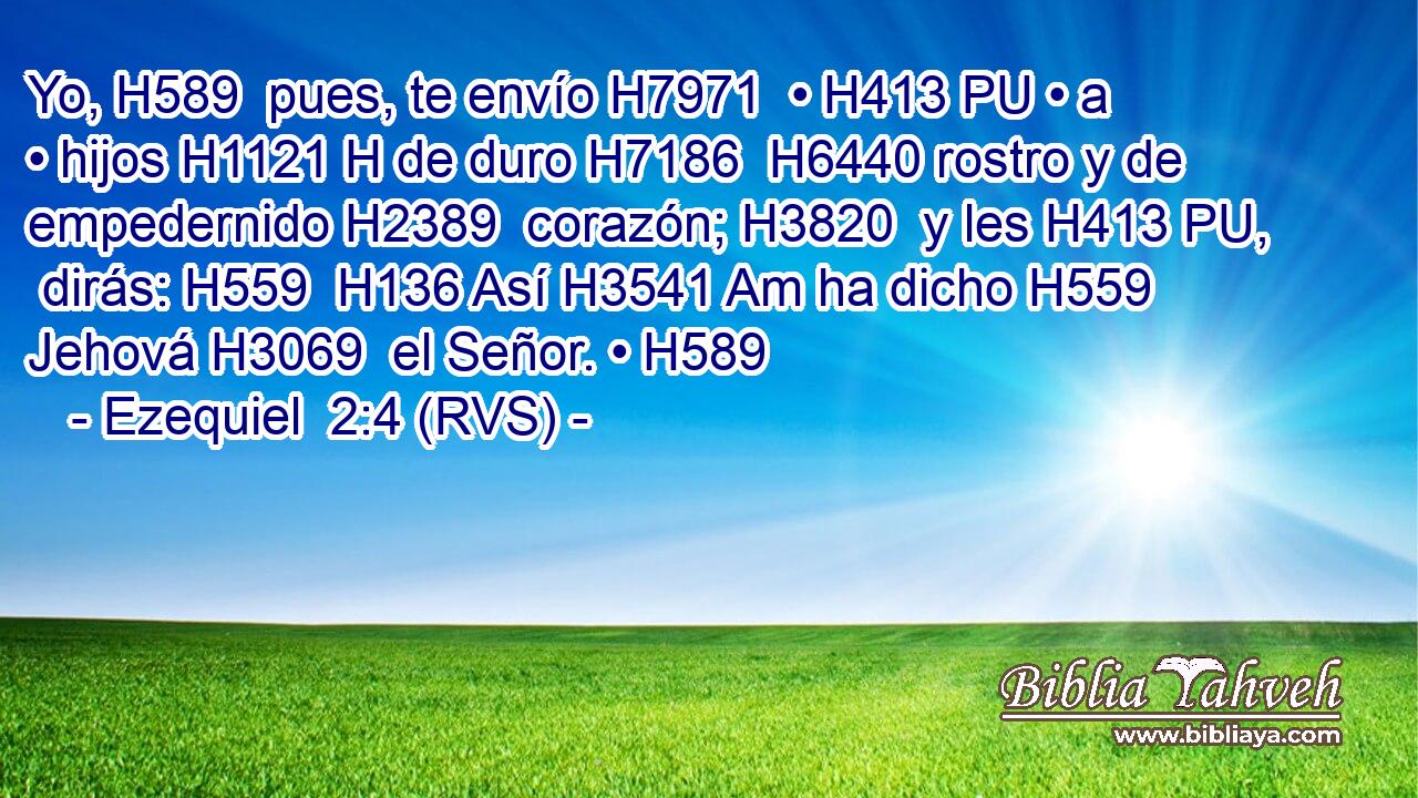 Yo, H589  pues, te envío H7971  • H413 PU • a • hijos H1121 H de duro H7186  H6440 rostro y de empedernido H2389  corazón; H3820  y les H413 PU,  dirás: H559  H136 Así H3541 Am ha dicho H559  Jehová H3069  el Señor. • H589  
