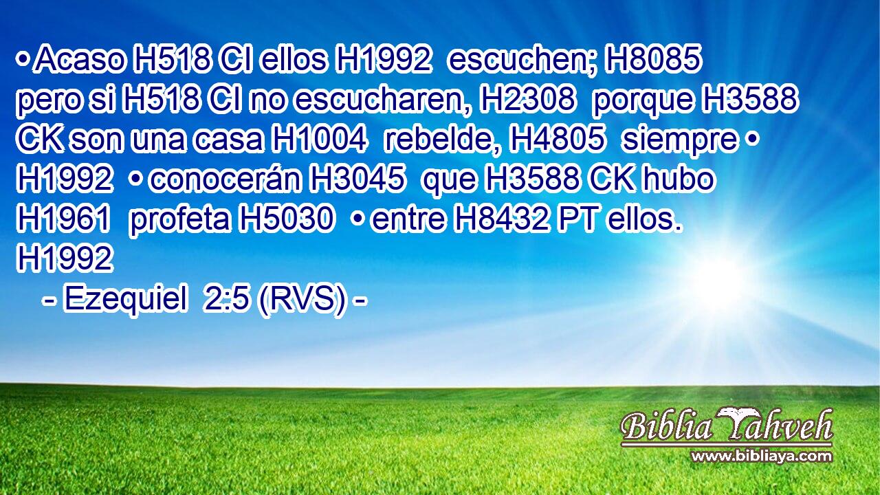 • Acaso H518 CI ellos H1992  escuchen; H8085  pero si H518 CI no escucharen, H2308  porque H3588 CK son una casa H1004  rebelde, H4805  siempre • H1992  • conocerán H3045  que H3588 CK hubo H1961  profeta H5030  • entre H8432 PT ellos. H1992  