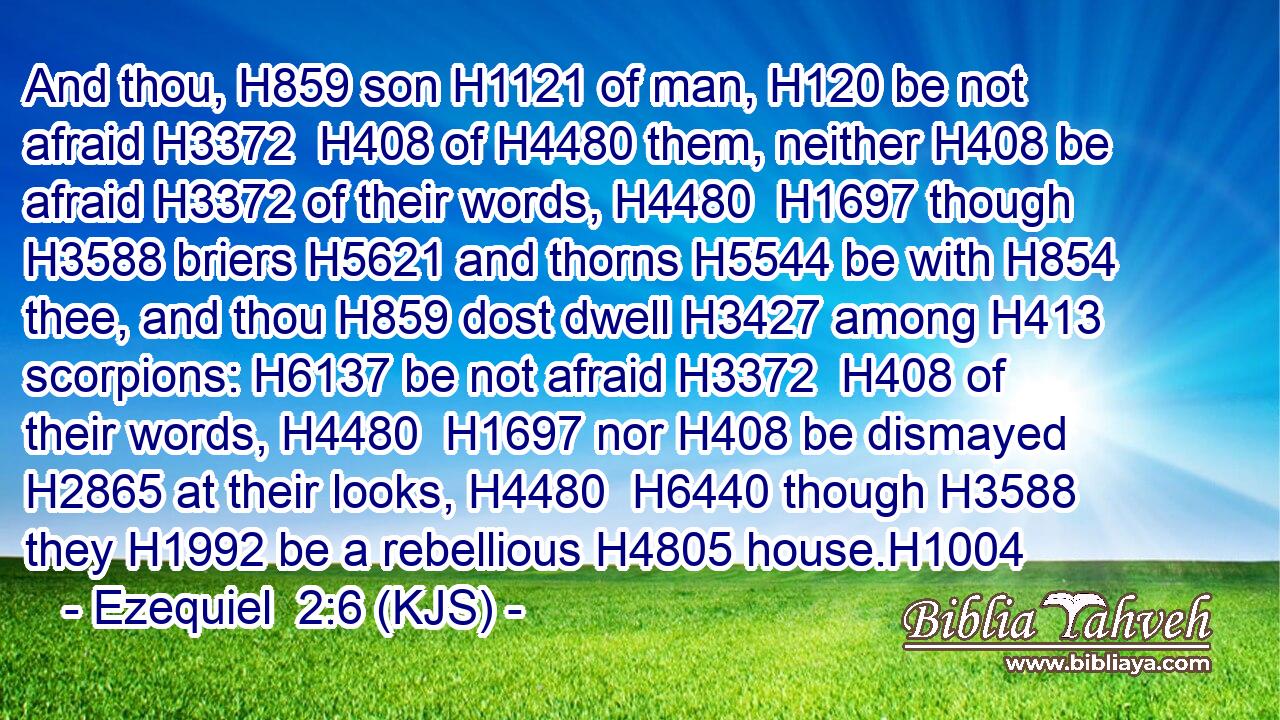 And thou, H859 son H1121 of man, H120 be not afraid H3372  H408 of H4480 them, neither H408 be afraid H3372 of their words, H4480  H1697 though H3588 briers H5621 and thorns H5544 be with H854 thee, and thou H859 dost dwell H3427 among H413 scorpions: H6137 be not afraid H3372  H408 of their words, H4480  H1697 nor H408 be dismayed H2865 at their looks, H4480  H6440 though H3588 they H1992 be a rebellious H4805 house.H1004
