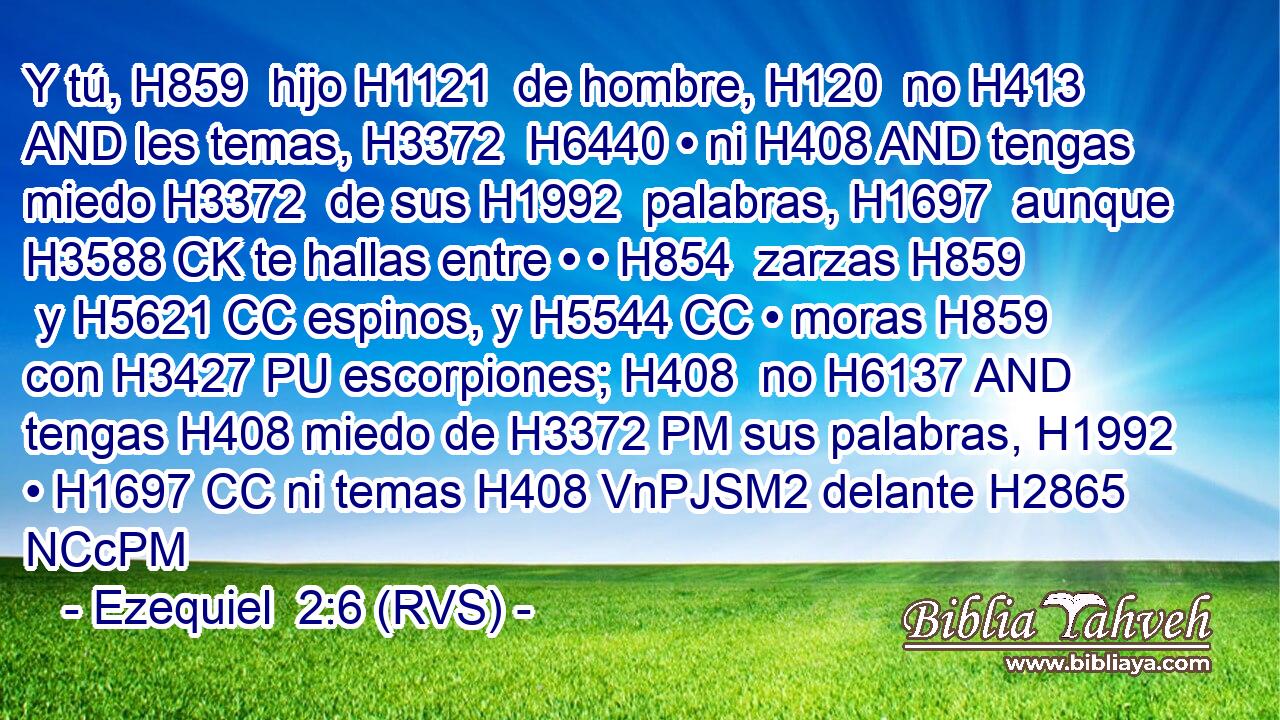 Y tú, H859  hijo H1121  de hombre, H120  no H413 AND les temas, H3372  H6440 • ni H408 AND tengas miedo H3372  de sus H1992  palabras, H1697  aunque H3588 CK te hallas entre • • H854  zarzas H859  y H5621 CC espinos, y H5544 CC • moras H859  con H3427 PU escorpiones; H408  no H6137 AND tengas H408 miedo de H3372 PM sus palabras, H1992  • H1697 CC ni temas H408 VnPJSM2 delante H2865 NCcPM