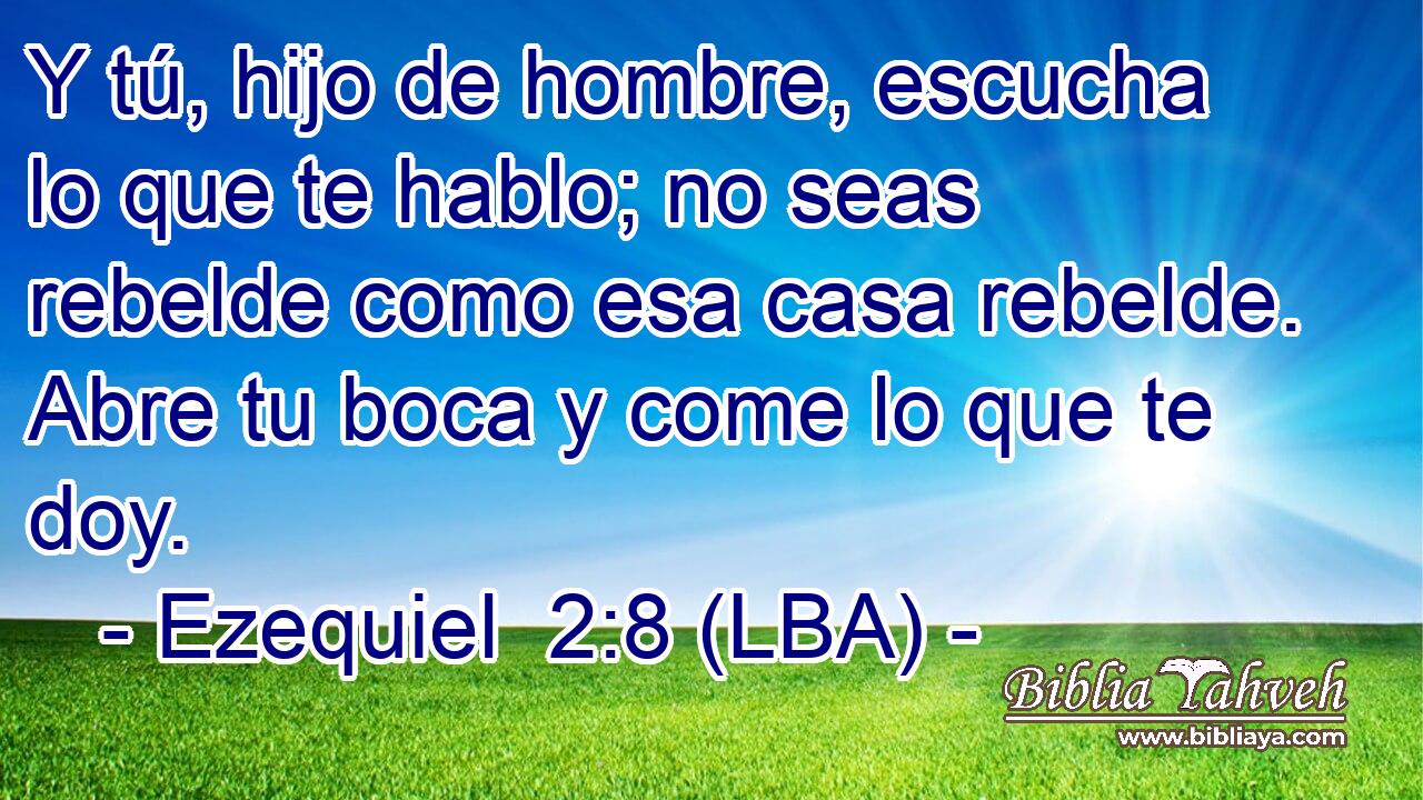 Y tú, hijo de hombre, escucha lo que te hablo; no seas rebelde como esa casa rebelde. Abre tu boca y come lo que te doy.
