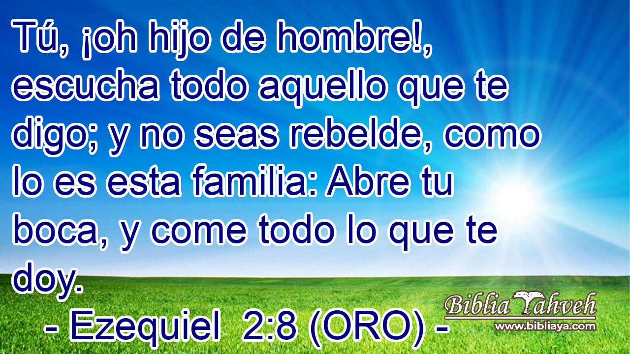 Tú, ¡oh hijo de hombre!, escucha todo aquello que te digo; y no seas rebelde, como lo es esta familia: Abre tu boca, y come todo lo que te doy. 