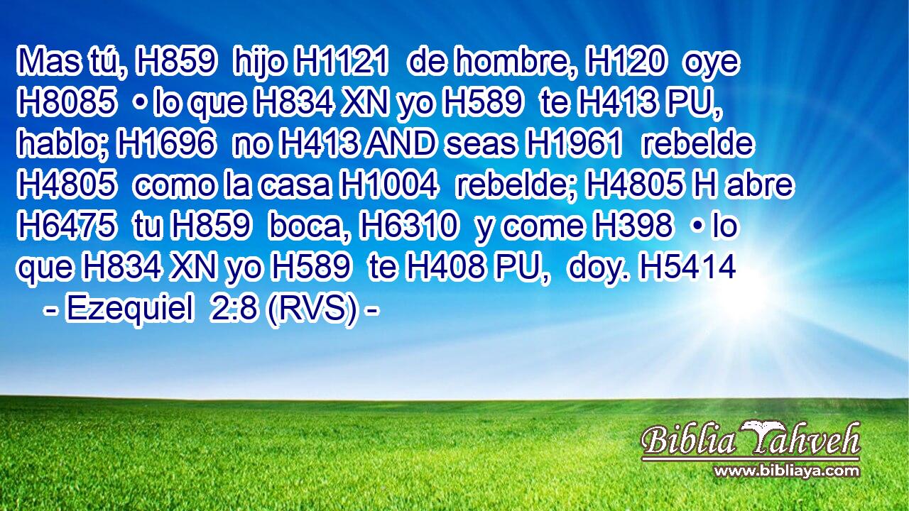 Mas tú, H859  hijo H1121  de hombre, H120  oye H8085  • lo que H834 XN yo H589  te H413 PU,  hablo; H1696  no H413 AND seas H1961  rebelde H4805  como la casa H1004  rebelde; H4805 H abre H6475  tu H859  boca, H6310  y come H398  • lo que H834 XN yo H589  te H408 PU,  doy. H5414  