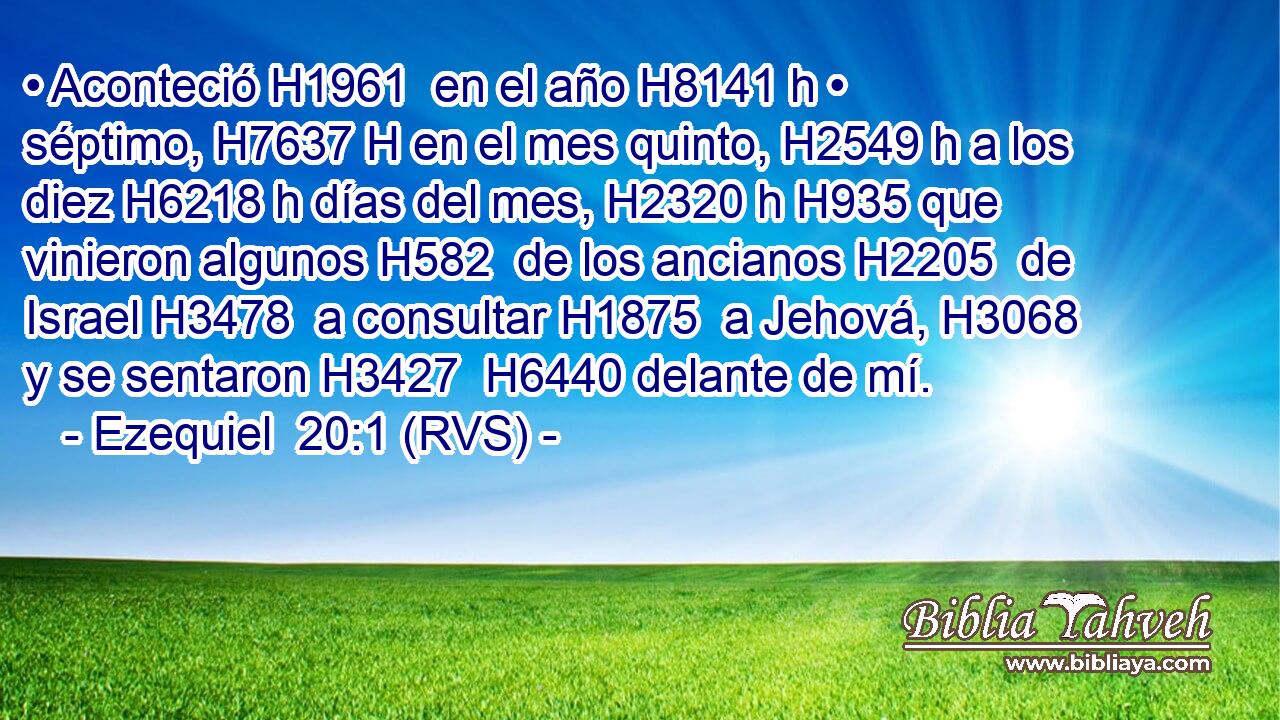 • Aconteció H1961  en el año H8141 h • séptimo, H7637 H en el mes quinto, H2549 h a los diez H6218 h días del mes, H2320 h H935 que vinieron algunos H582  de los ancianos H2205  de Israel H3478  a consultar H1875  a Jehová, H3068  y se sentaron H3427  H6440 delante de mí. 