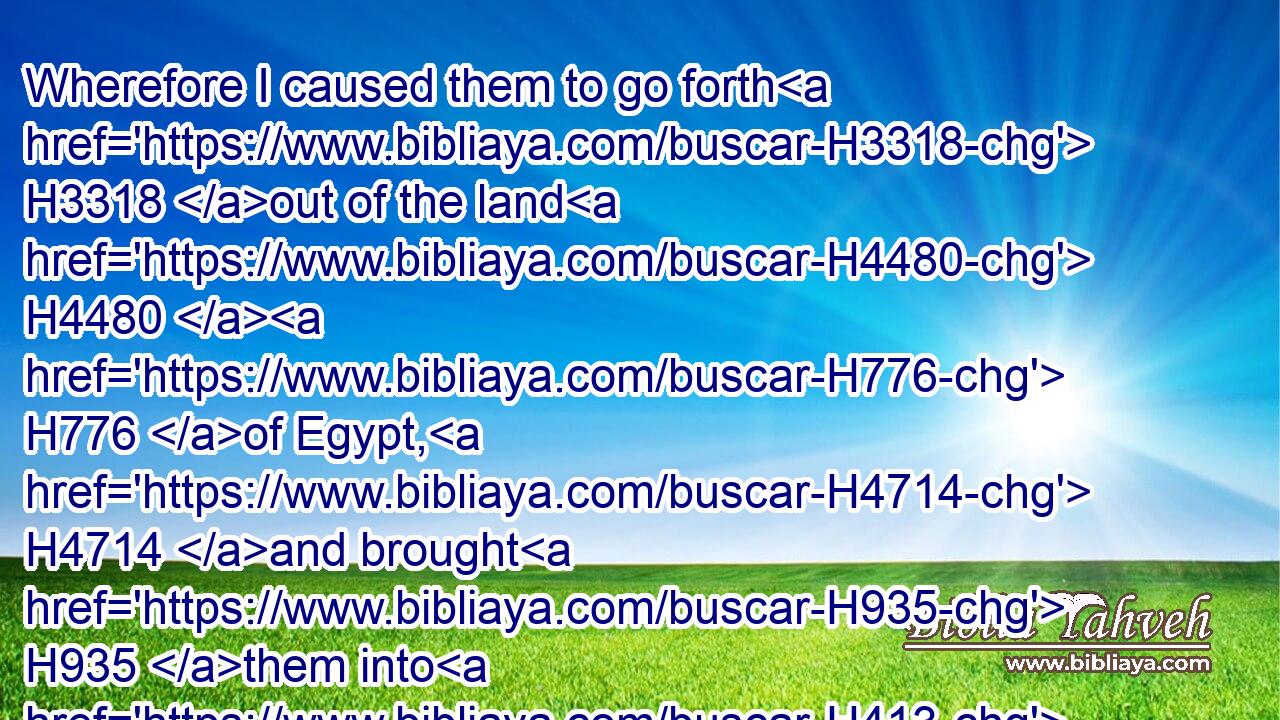 Wherefore I caused them to go forth H3318 out of the land H4480  H776 of Egypt, H4714 and brought H935 them into H413 the wilderness.H4057