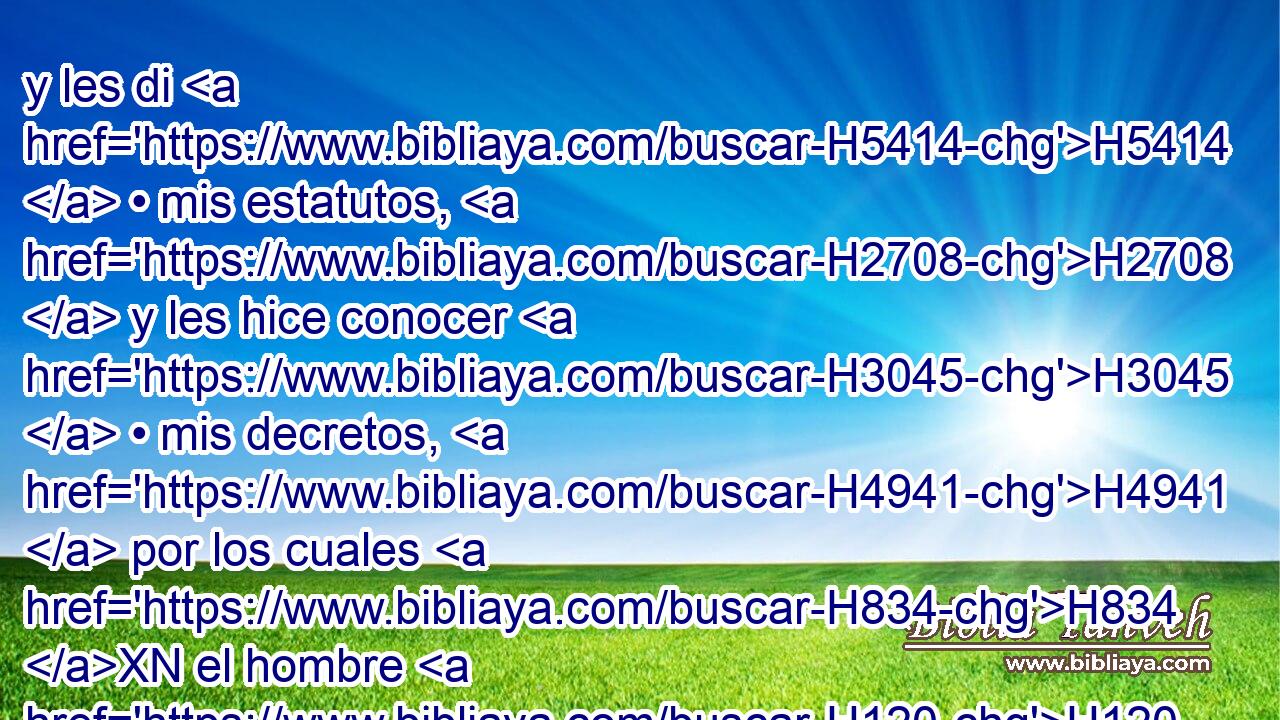 y les di H5414  • mis estatutos, H2708  y les hice conocer H3045  • mis decretos, H4941  por los cuales H834 XN el hombre H120 H H2425 que los cumpliere H6213  • vivirá. • • 