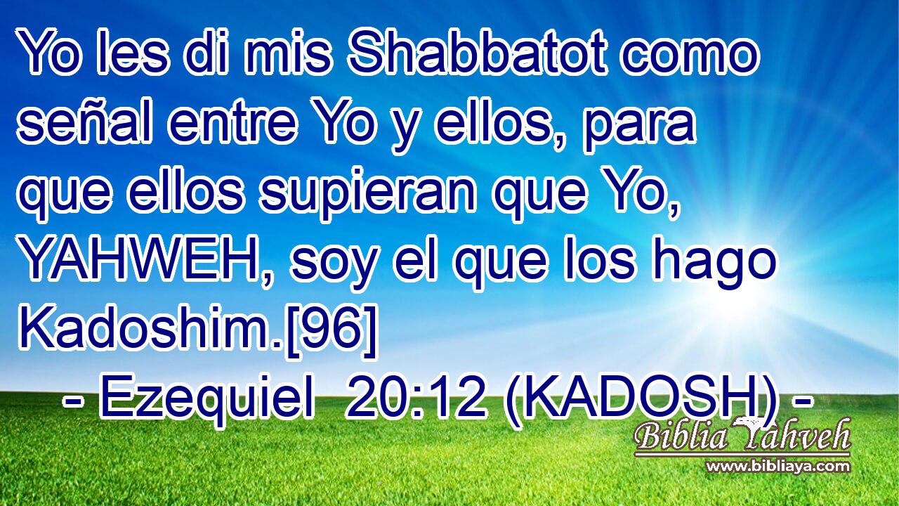  Yo les di mis Shabbatot como señal entre Yo y ellos, para que ellos supieran que Yo, YAHWEH, soy el que los hago Kadoshim.[96] 