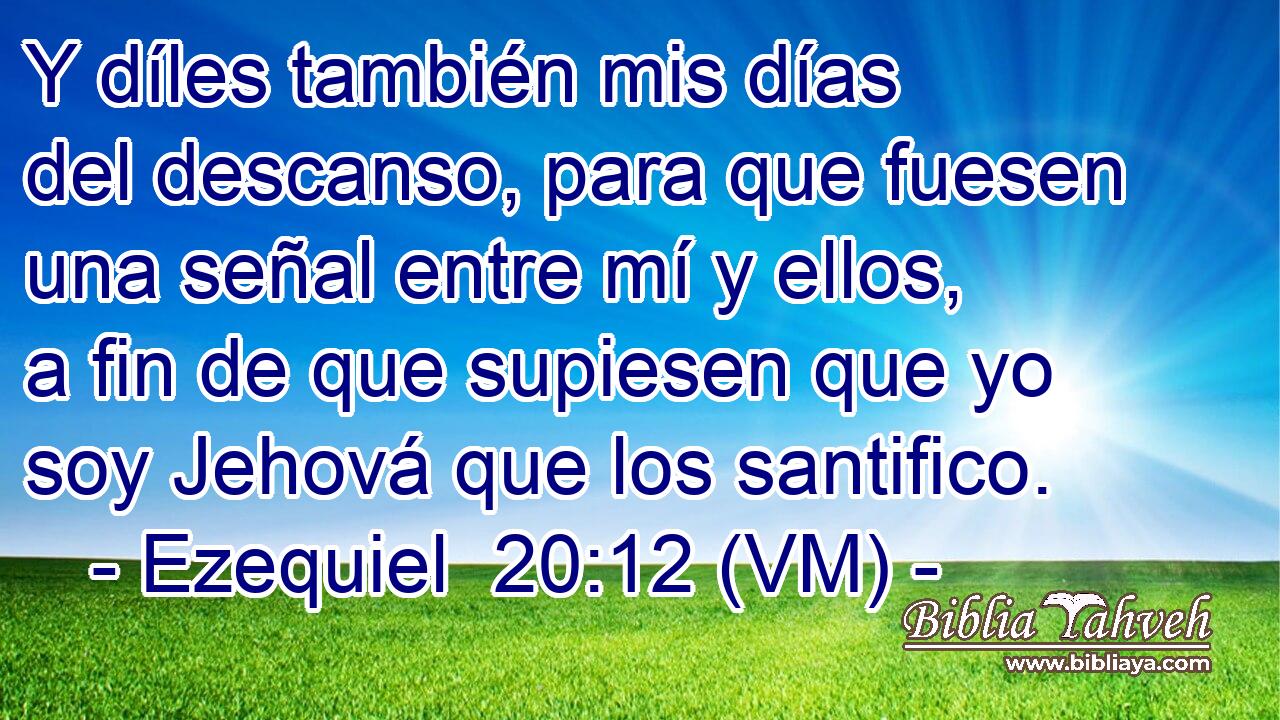  Y díles también mis días del descanso, para que fuesen una señal entre mí y ellos, a fin de que supiesen que yo soy Jehová que los santifico. 