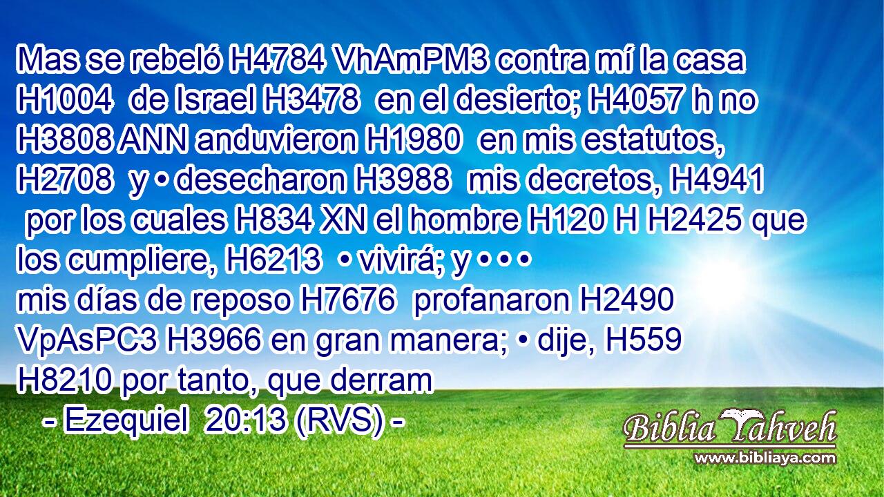 Mas se rebeló H4784 VhAmPM3 contra mí la casa H1004  de Israel H3478  en el desierto; H4057 h no H3808 ANN anduvieron H1980  en mis estatutos, H2708  y • desecharon H3988  mis decretos, H4941  por los cuales H834 XN el hombre H120 H H2425 que los cumpliere, H6213  • vivirá; y • • • mis días de reposo H7676  profanaron H2490 VpAsPC3 H3966 en gran manera; • dije, H559  H8210 por tanto, que derram