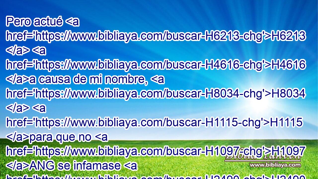 Pero actué H6213  H4616 a causa de mi nombre, H8034  H1115 para que no H1097 ANG se infamase H2490  a la vista H5869  de las naciones H1471 H • H834 XN ante cuyos ojos H5869  los había sacado. H3318  