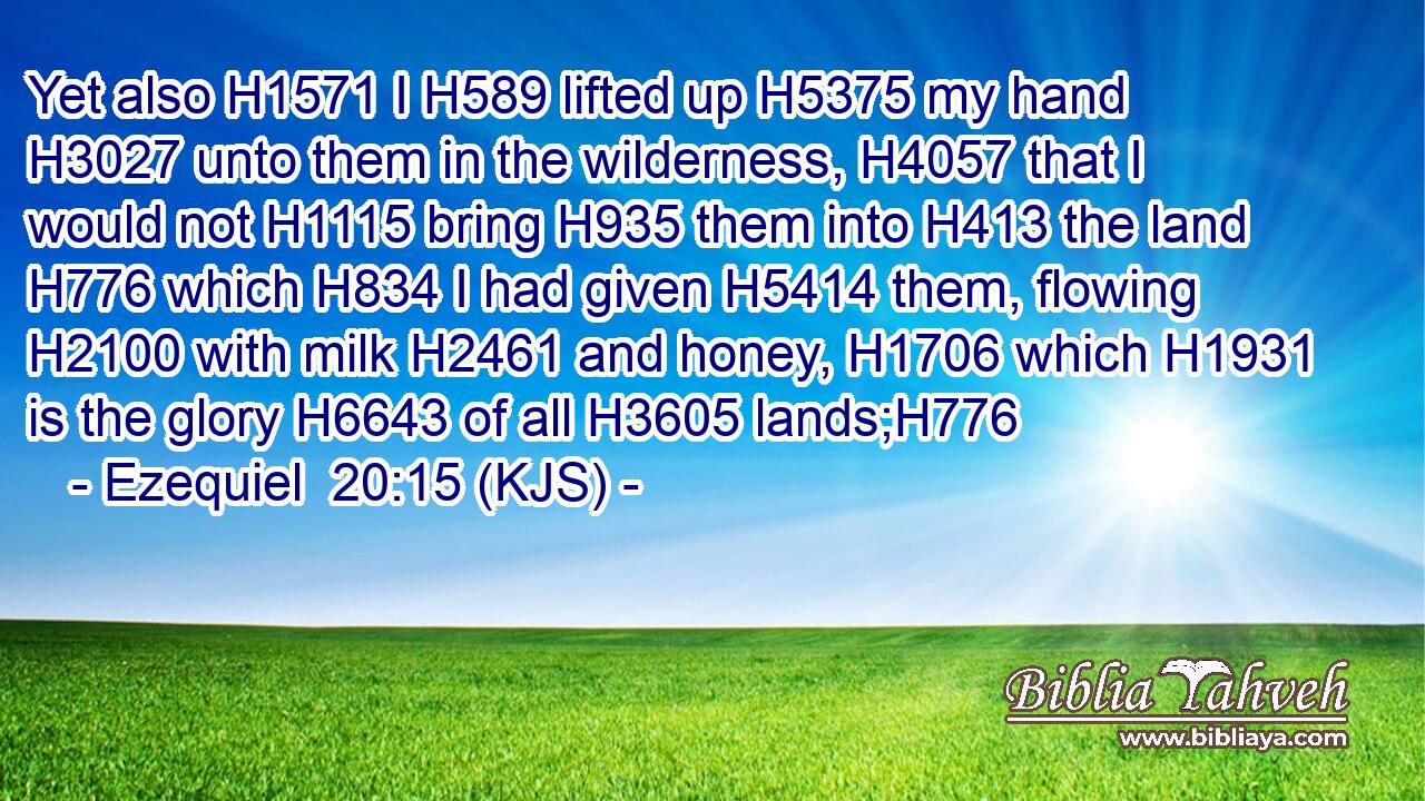 Yet also H1571 I H589 lifted up H5375 my hand H3027 unto them in the wilderness, H4057 that I would not H1115 bring H935 them into H413 the land H776 which H834 I had given H5414 them, flowing H2100 with milk H2461 and honey, H1706 which H1931 is the glory H6643 of all H3605 lands;H776