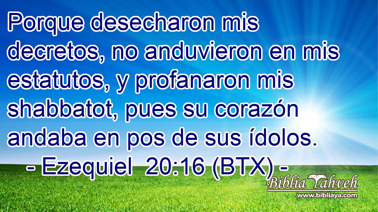 Porque desecharon mis decretos, no anduvieron en mis estatutos, y profanaron mis shabbatot, pues su corazón andaba en pos de sus ídolos.