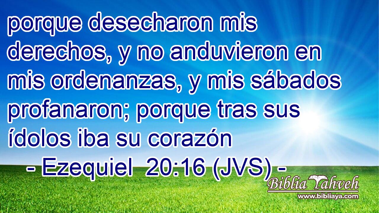 porque desecharon mis derechos, y no anduvieron en mis ordenanzas, y mis sábados profanaron; porque tras sus ídolos iba su corazón