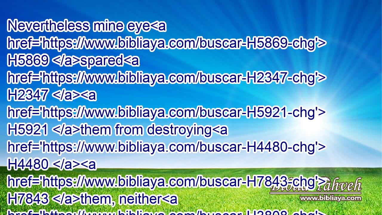 Nevertheless mine eye H5869 spared H2347  H5921 them from destroying H4480  H7843 them, neither H3808 did I make H6213 an end H3617 of them in the wilderness.H4057