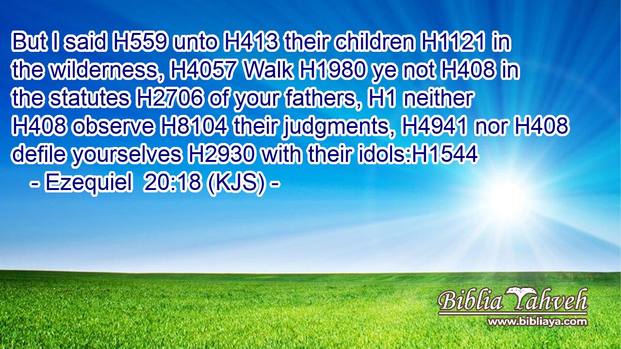 But I said H559 unto H413 their children H1121 in the wilderness, H4057 Walk H1980 ye not H408 in the statutes H2706 of your fathers, H1 neither H408 observe H8104 their judgments, H4941 nor H408 defile yourselves H2930 with their idols:H1544