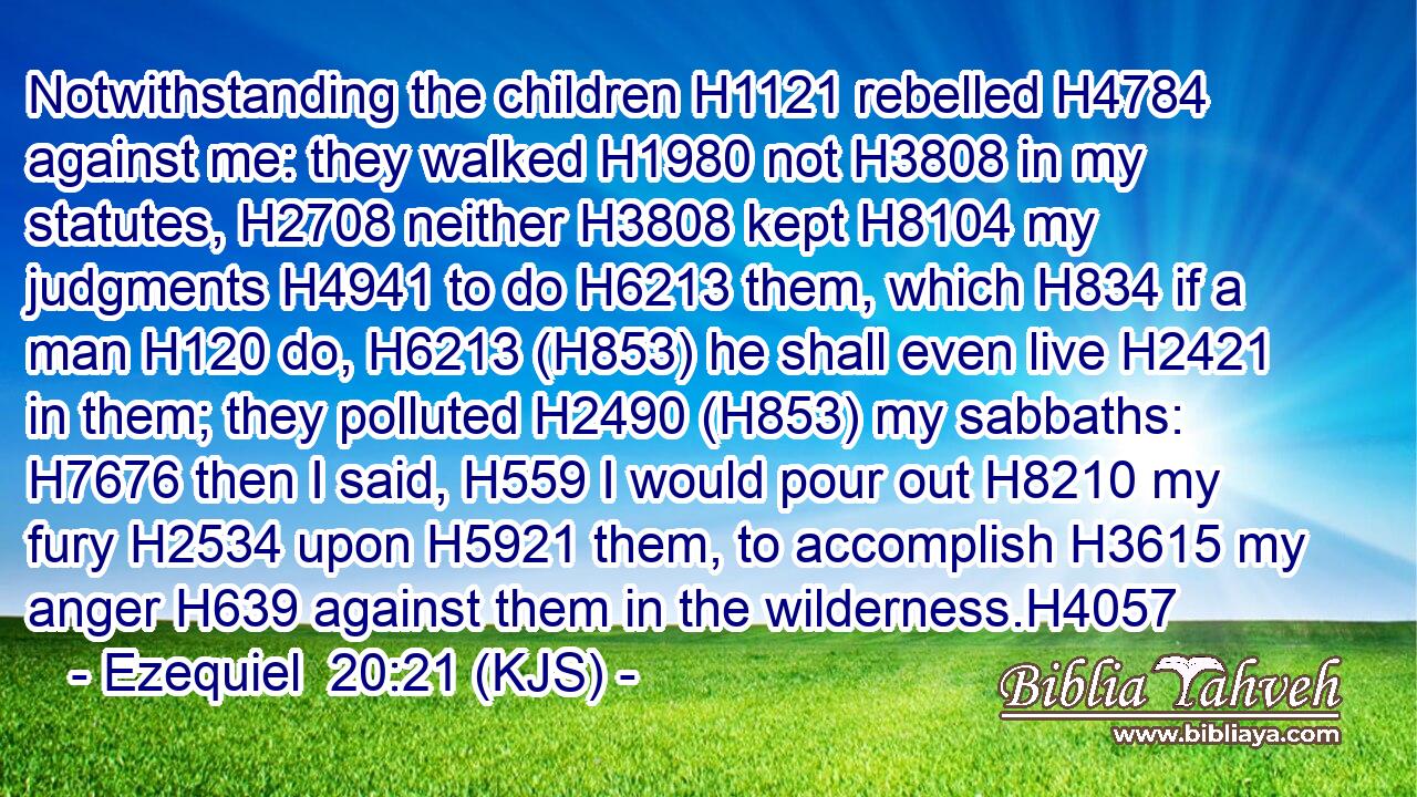 Notwithstanding the children H1121 rebelled H4784 against me: they walked H1980 not H3808 in my statutes, H2708 neither H3808 kept H8104 my judgments H4941 to do H6213 them, which H834 if a man H120 do, H6213 (H853) he shall even live H2421 in them; they polluted H2490 (H853) my sabbaths: H7676 then I said, H559 I would pour out H8210 my fury H2534 upon H5921 them, to accomplish H3615 my anger H639 against them in the wilderness.H4057