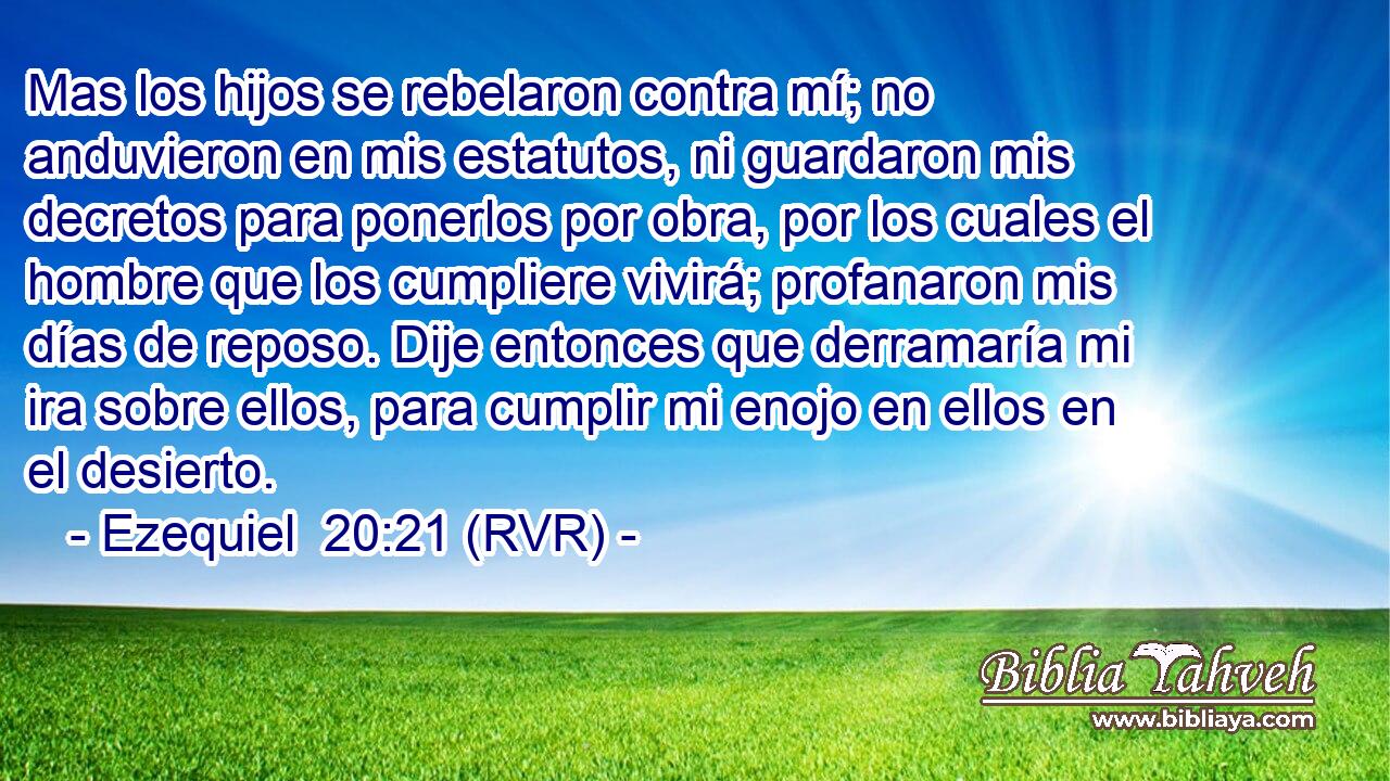 Mas los hijos se rebelaron contra mí; no anduvieron en mis estatutos, ni guardaron mis decretos para ponerlos por obra, por los cuales el hombre que los cumpliere vivirá; profanaron mis días de reposo. Dije entonces que derramaría mi ira sobre ellos, para cumplir mi enojo en ellos en el desierto.