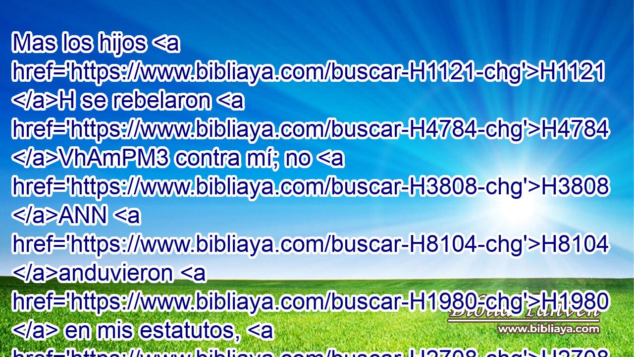 Mas los hijos H1121 H se rebelaron H4784 VhAmPM3 contra mí; no H3808 ANN H8104 anduvieron H1980  en mis estatutos, H2708  ni H3808 ANN guardaron • • mis decretos H4941  para ponerlos por obra, H6213 , PA,  por los cuales H834 XN el hombre H120 H H2425 que los cumpliere H6213  • vivirá; • • • profanaron H2490 VpAsPC3 mis días de reposo. H7676  Dije H559  H8210 entonces que derramaría mi ira H2534 NCcSF