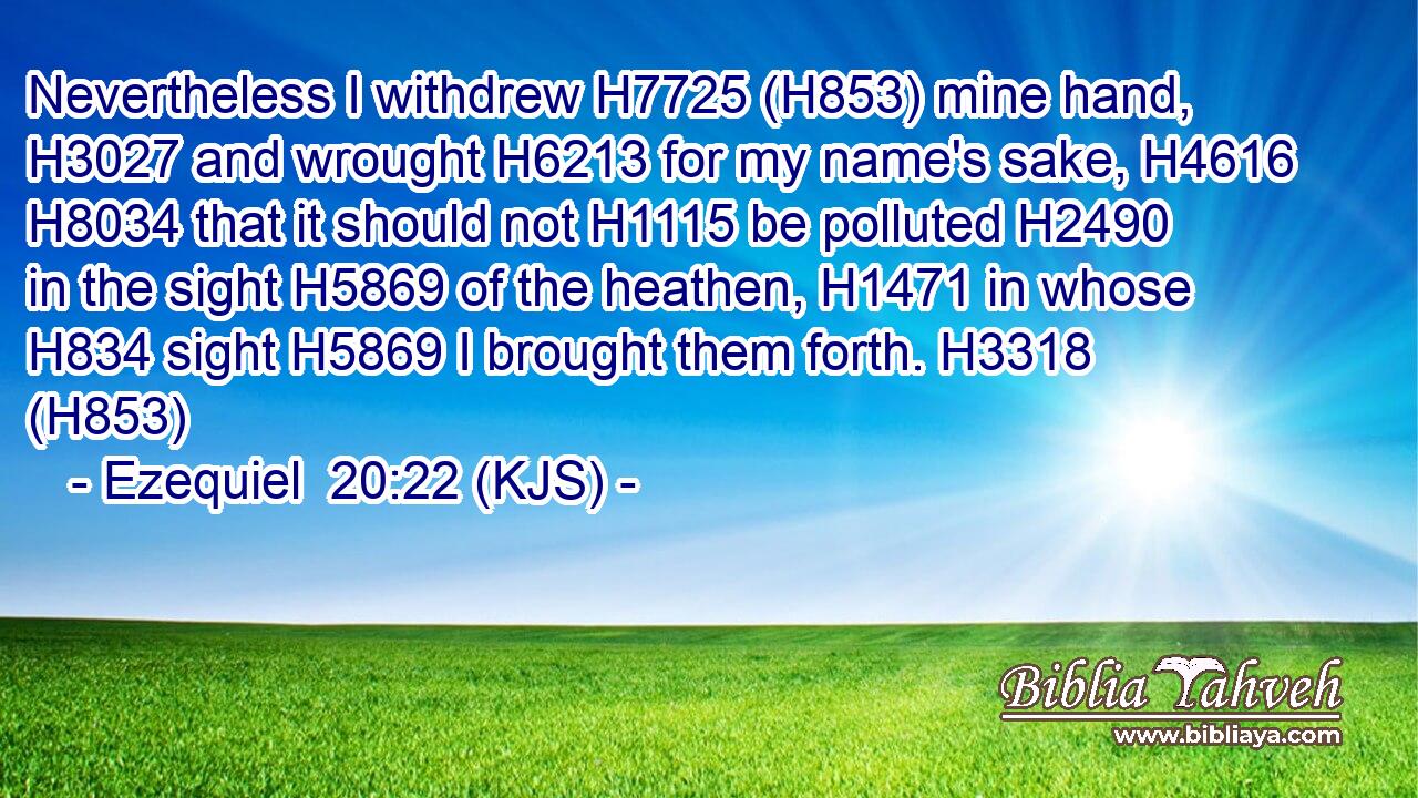 Nevertheless I withdrew H7725 (H853) mine hand, H3027 and wrought H6213 for my name's sake, H4616  H8034 that it should not H1115 be polluted H2490 in the sight H5869 of the heathen, H1471 in whose H834 sight H5869 I brought them forth. H3318 (H853)