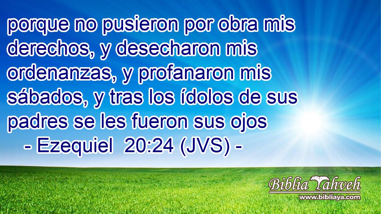 porque no pusieron por obra mis derechos, y desecharon mis ordenanzas, y profanaron mis sábados, y tras los ídolos de sus padres se les fueron sus ojos