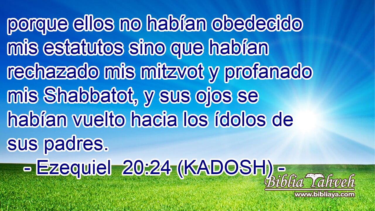  porque ellos no habían obedecido mis estatutos sino que habían rechazado mis mitzvot y profanado mis Shabbatot, y sus ojos se habían vuelto hacia los ídolos de sus padres. 