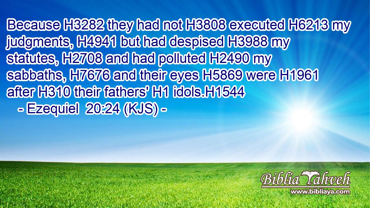 Because H3282 they had not H3808 executed H6213 my judgments, H4941 but had despised H3988 my statutes, H2708 and had polluted H2490 my sabbaths, H7676 and their eyes H5869 were H1961 after H310 their fathers' H1 idols.H1544