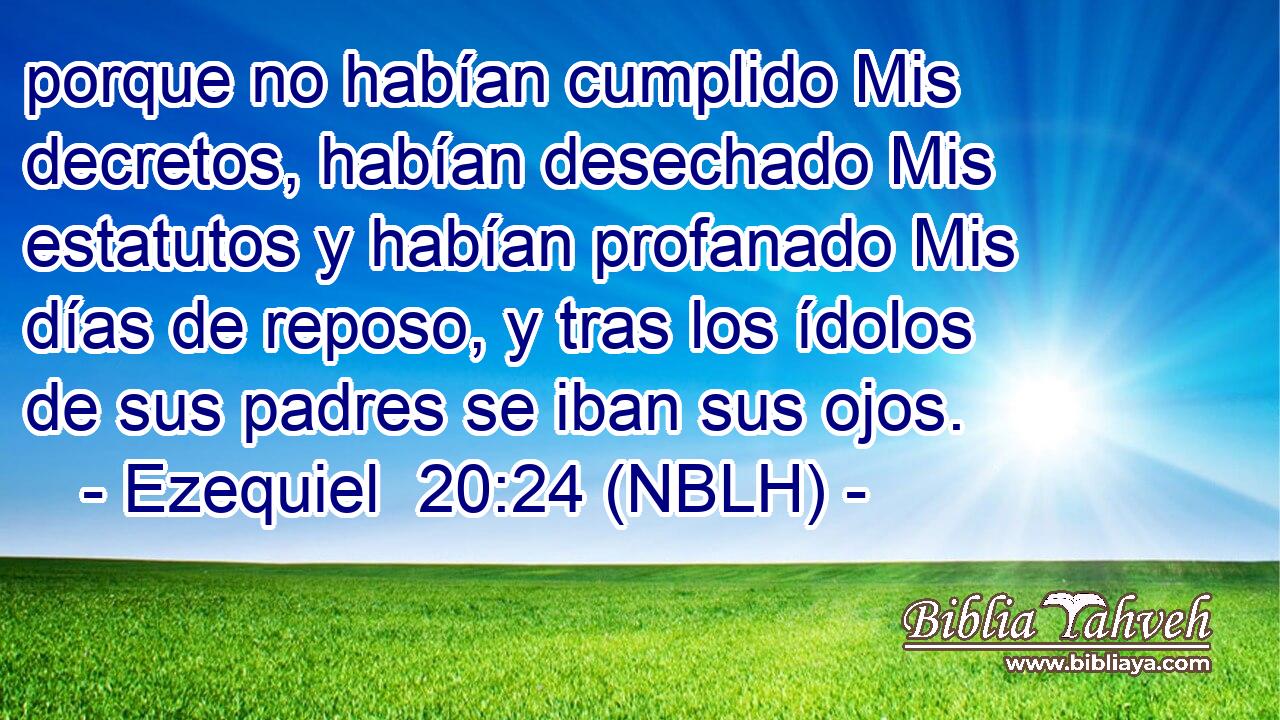  porque no habían cumplido Mis decretos, habían desechado Mis estatutos y habían profanado Mis días de reposo, y tras los ídolos de sus padres se iban sus ojos. 
