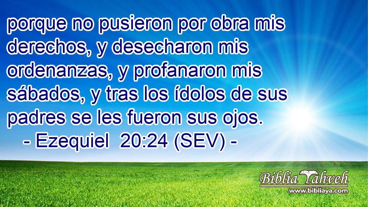 porque no pusieron por obra mis derechos, y desecharon mis ordenanzas, y profanaron mis sábados, y tras los ídolos de sus padres se les fueron sus ojos.