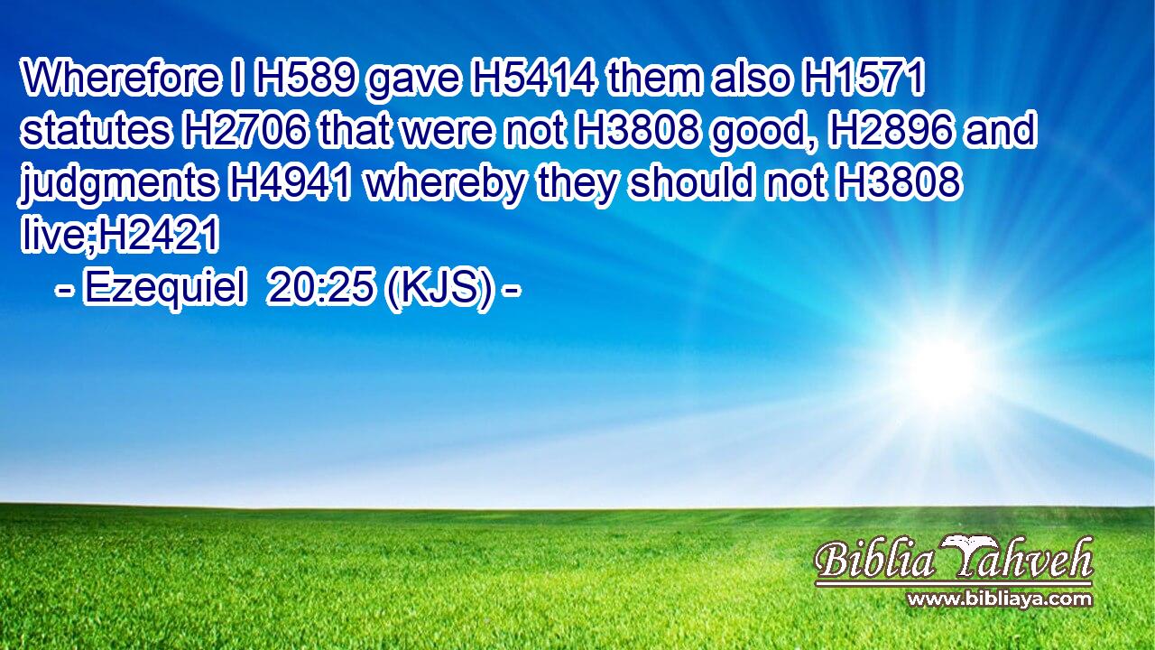 Wherefore I H589 gave H5414 them also H1571 statutes H2706 that were not H3808 good, H2896 and judgments H4941 whereby they should not H3808 live;H2421
