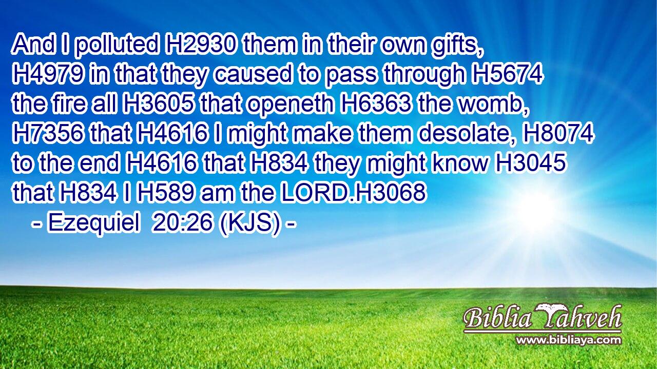 And I polluted H2930 them in their own gifts, H4979 in that they caused to pass through H5674 the fire all H3605 that openeth H6363 the womb, H7356 that H4616 I might make them desolate, H8074 to the end H4616 that H834 they might know H3045 that H834 I H589 am the LORD.H3068