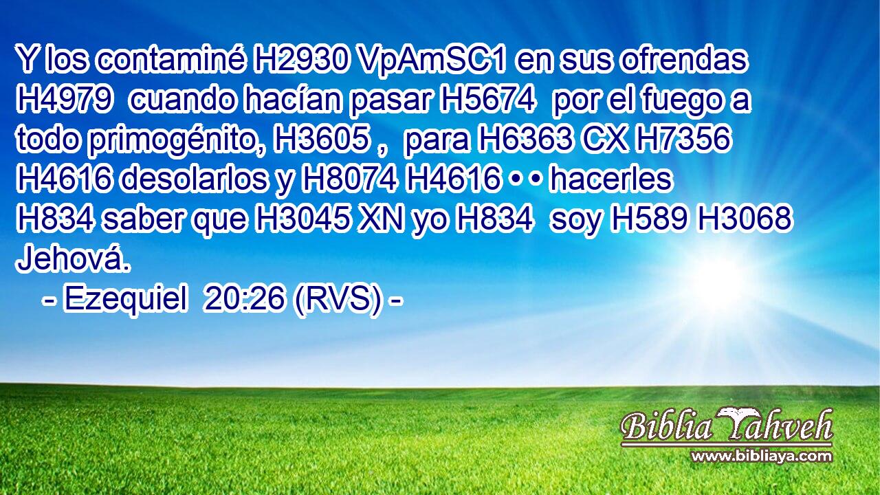 Y los contaminé H2930 VpAmSC1 en sus ofrendas H4979  cuando hacían pasar H5674  por el fuego a todo primogénito, H3605 ,  para H6363 CX H7356 H4616 desolarlos y H8074 H4616 • • hacerles H834 saber que H3045 XN yo H834  soy H589 H3068 Jehová. 