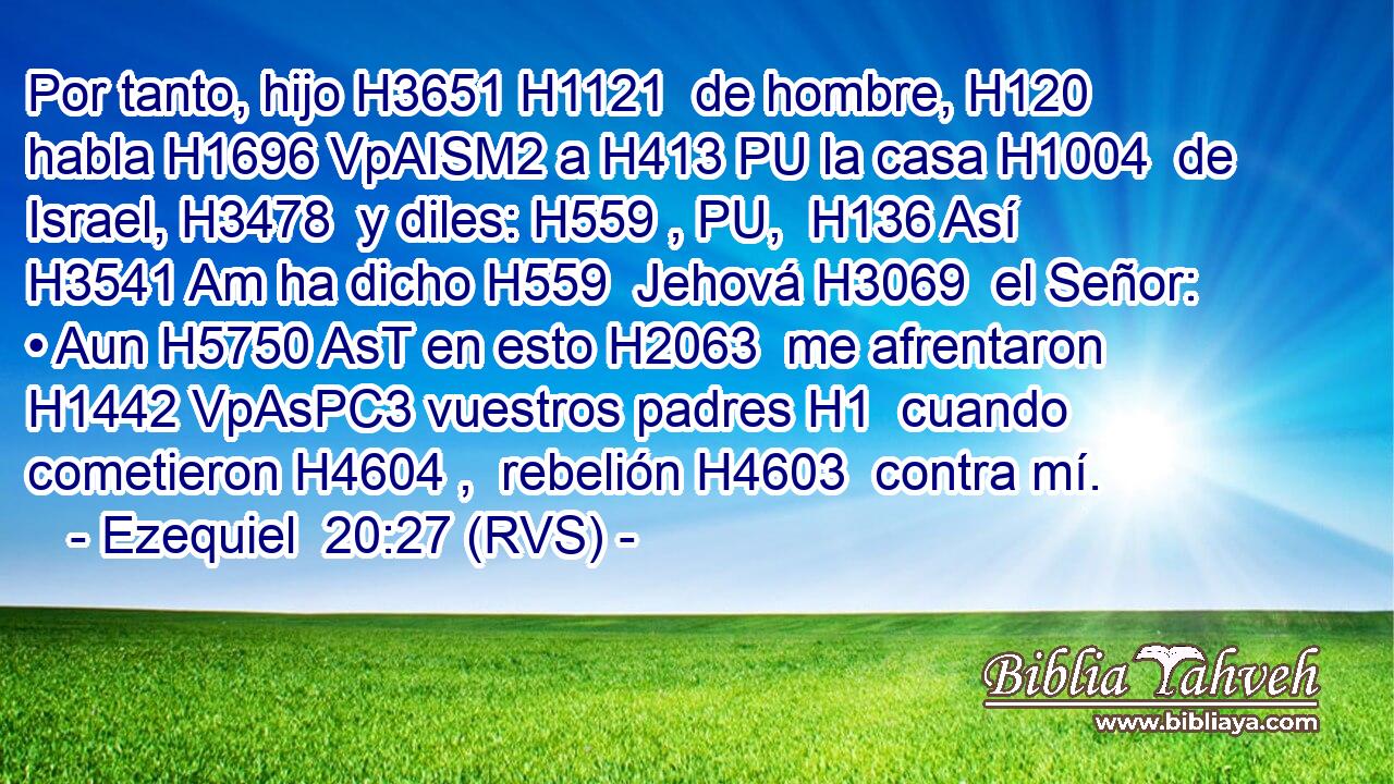 Por tanto, hijo H3651 H1121  de hombre, H120  habla H1696 VpAISM2 a H413 PU la casa H1004  de Israel, H3478  y diles: H559 , PU,  H136 Así H3541 Am ha dicho H559  Jehová H3069  el Señor: • Aun H5750 AsT en esto H2063  me afrentaron H1442 VpAsPC3 vuestros padres H1  cuando cometieron H4604 ,  rebelión H4603  contra mí. 