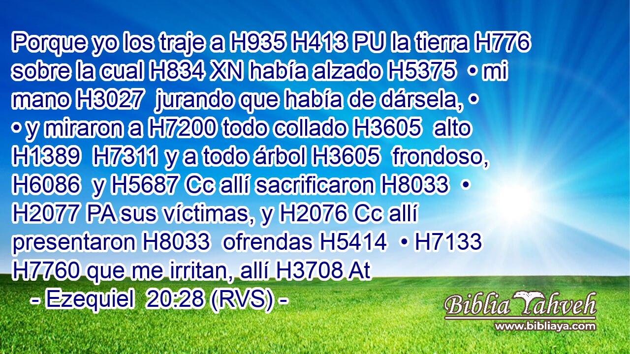 Porque yo los traje a H935 H413 PU la tierra H776  sobre la cual H834 XN había alzado H5375  • mi mano H3027  jurando que había de dársela, • • y miraron a H7200 todo collado H3605  alto H1389  H7311 y a todo árbol H3605  frondoso, H6086  y H5687 Cc allí sacrificaron H8033  • H2077 PA sus víctimas, y H2076 Cc allí presentaron H8033  ofrendas H5414  • H7133  H7760 que me irritan, allí H3708 At 