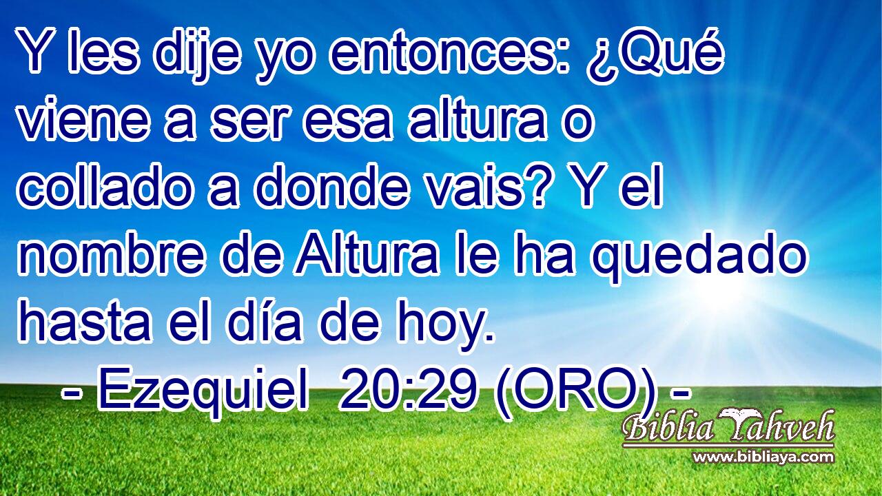  Y les dije yo entonces: ¿Qué viene a ser esa altura o collado a donde vais? Y el nombre de Altura le ha quedado hasta el día de hoy. 