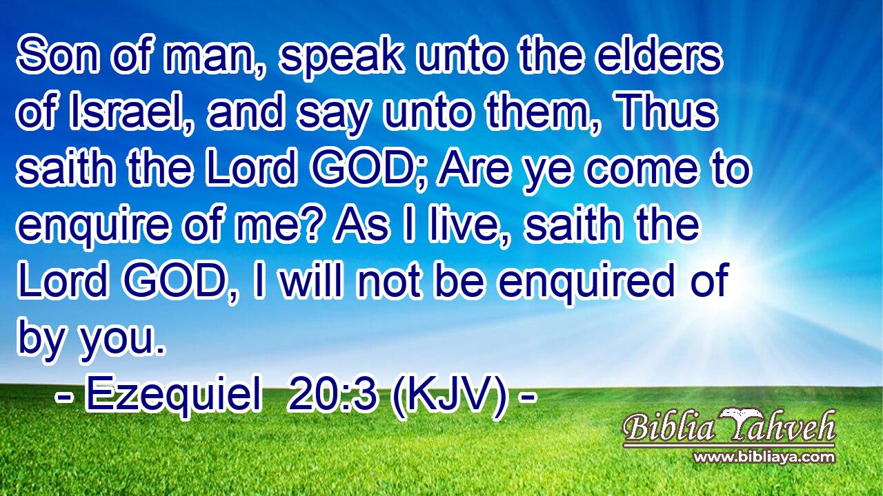 Son of man, speak unto the elders of Israel, and say unto them, Thus saith the Lord GOD; Are ye come to enquire of me? As I live, saith the Lord GOD, I will not be enquired of by you.